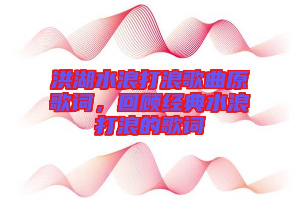 洪湖水浪打浪歌曲原歌詞，回顧經(jīng)典水浪打浪的歌詞