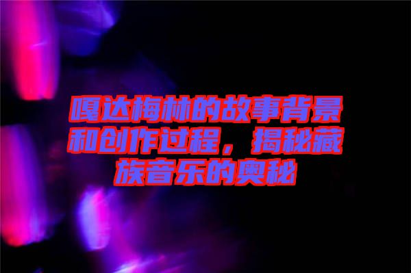 嘎達(dá)梅林的故事背景和創(chuàng)作過程，揭秘藏族音樂的奧秘