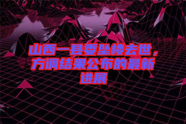 山西一縣委墜樓去世，方調結果公布的最新進展