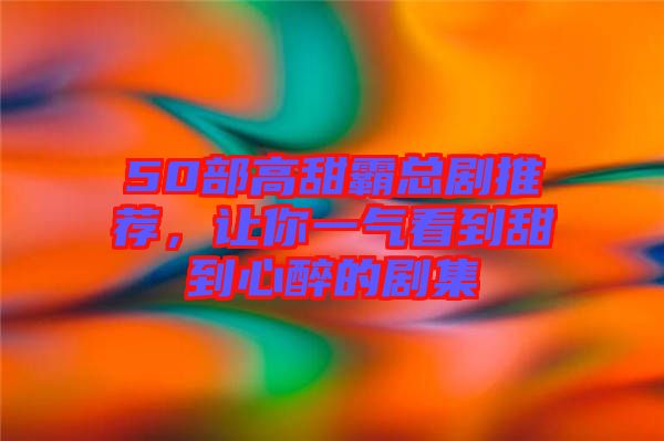 50部高甜霸總劇推薦，讓你一氣看到甜到心醉的劇集