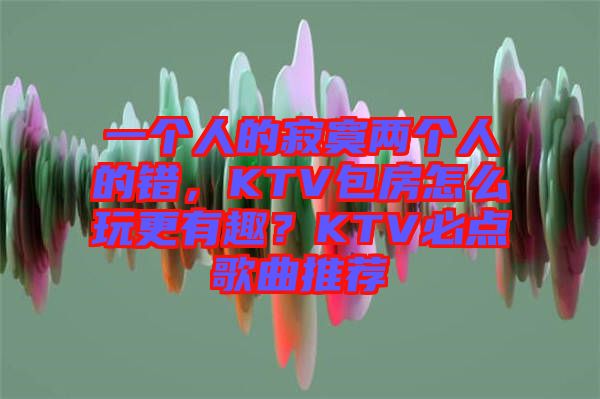 一個人的寂寞兩個人的錯，KTV包房怎么玩更有趣？KTV必點歌曲推薦