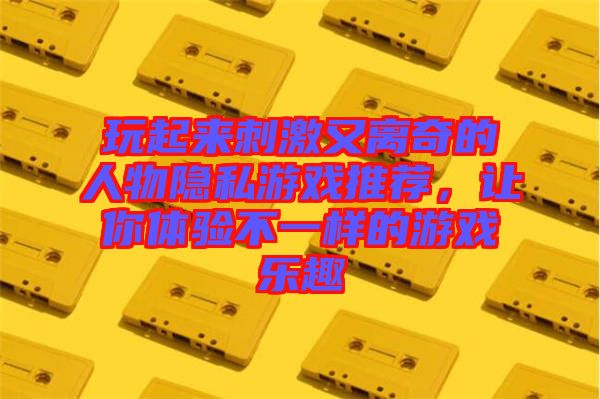 玩起來刺激又離奇的人物隱私游戲推薦，讓你體驗(yàn)不一樣的游戲樂趣