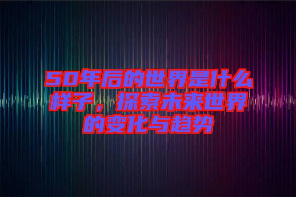 50年后的世界是什么樣子，探索未來(lái)世界的變化與趨勢(shì)