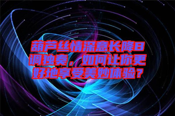 葫蘆絲情深意長降B調獨奏，如何讓你更好地享受美妙體驗？