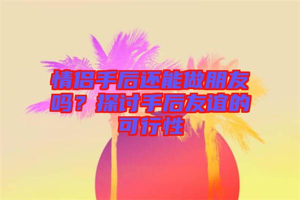 情侶手后還能做朋友嗎？探討手后友誼的可行性