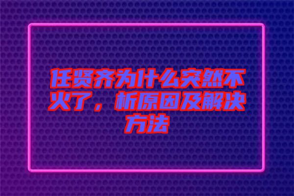 任賢齊為什么突然不火了，析原因及解決方法