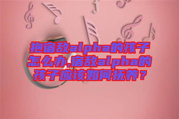 抱宿敵alpha的孩子怎么辦,宿敵alpha的孩子應(yīng)該如何撫養(yǎng)？