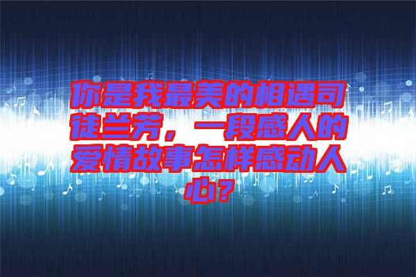 你是我最美的相遇司徒蘭芳，一段感人的愛(ài)情故事怎樣感動(dòng)人心？