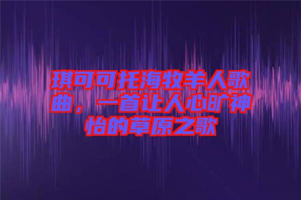 琪可可托海牧羊人歌曲，一首讓人心曠神怡的草原之歌