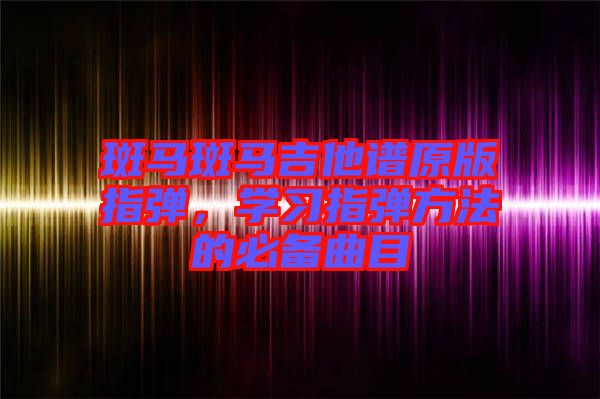 斑馬斑馬吉他譜原版指彈，學(xué)習(xí)指彈方法的必備曲目