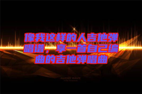 像我這樣的人吉他彈唱譜，享一首自己編曲的吉他彈唱曲