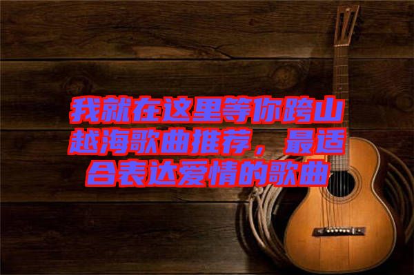 我就在這里等你跨山越海歌曲推薦，最適合表達(dá)愛情的歌曲