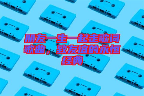 朋友一生一起走歌詞歌曲，致友誼的永恒經(jīng)典