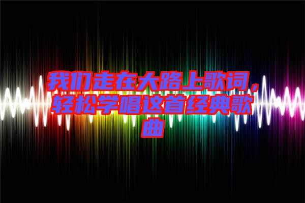 我們走在大路上歌詞，輕松學(xué)唱這首經(jīng)典歌曲