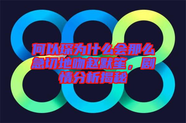 何以琛為什么會(huì)那么急切地吻趙默笙，劇情分析揭秘