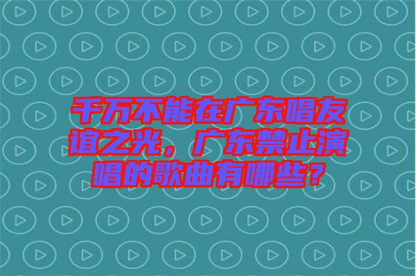 千萬不能在廣東唱友誼之光，廣東禁止演唱的歌曲有哪些？