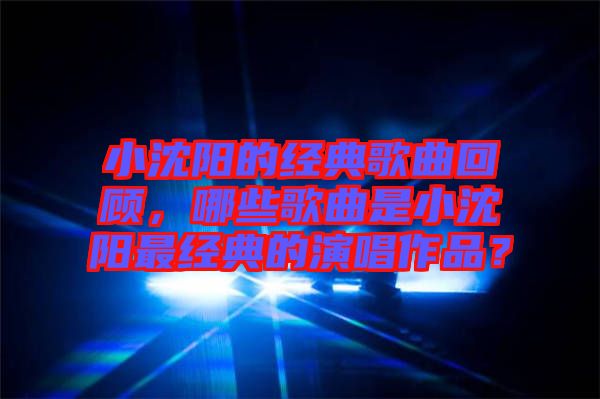 小沈陽的經典歌曲回顧，哪些歌曲是小沈陽最經典的演唱作品？