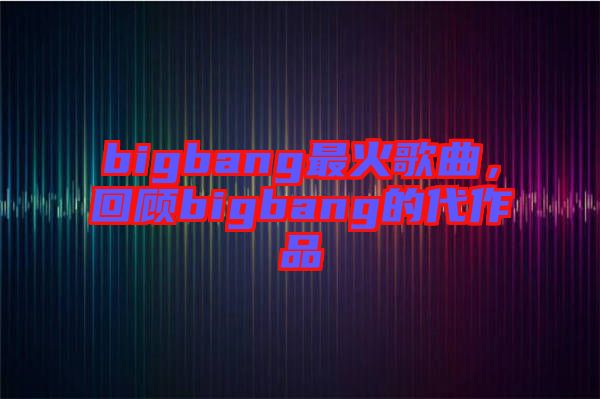 bigbang最火歌曲，回顧bigbang的代作品