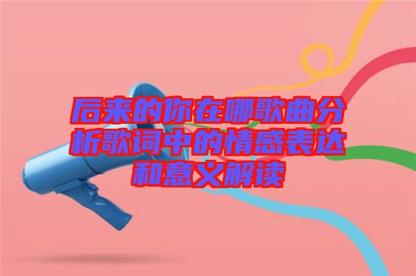 后來的你在哪歌曲分析歌詞中的情感表達(dá)和意義解讀