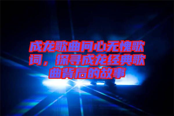 成龍歌曲問心無愧歌詞，探尋成龍經(jīng)典歌曲背后的故事