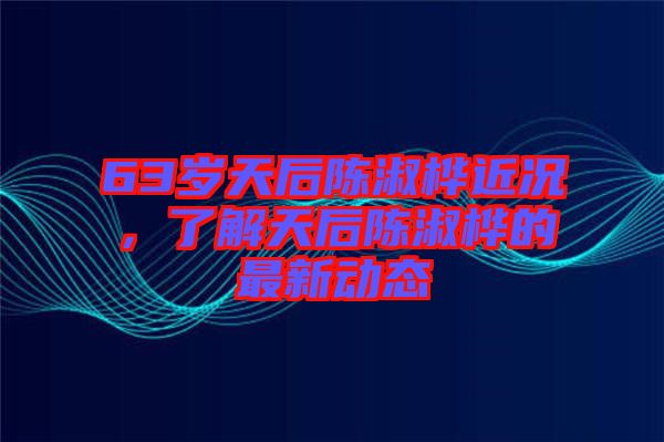 63歲天后陳淑樺近況，了解天后陳淑樺的最新動(dòng)態(tài)