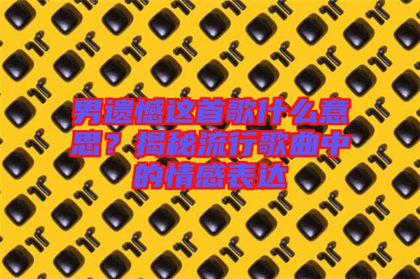 男遺憾這首歌什么意思？揭秘流行歌曲中的情感表達(dá)