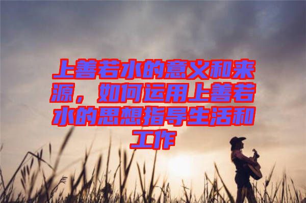 上善若水的意義和來源，如何運用上善若水的思想指導(dǎo)生活和工作