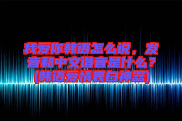 我愛你韓語(yǔ)怎么說，發(fā)音和中文諧音是什么？(韓語(yǔ)愛情表白神器)