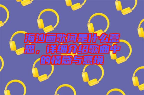 海沙畫歌詞是什么意思，詳細介紹歌曲中的情感與意境