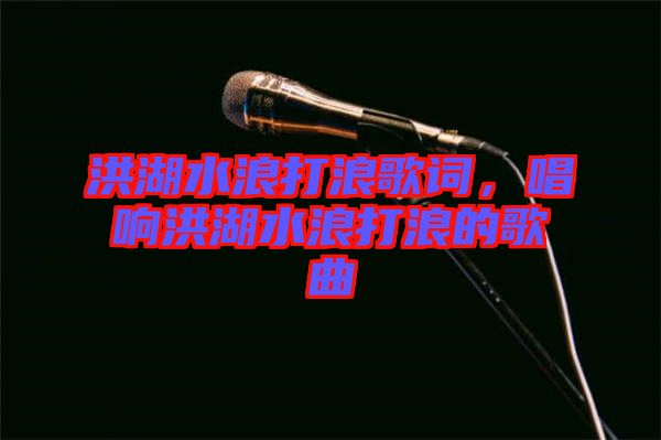 洪湖水浪打浪歌詞，唱響洪湖水浪打浪的歌曲