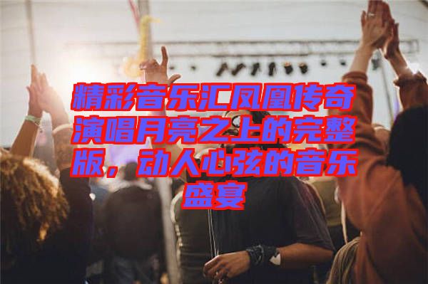 精彩音樂匯鳳凰傳奇演唱月亮之上的完整版，動(dòng)人心弦的音樂盛宴