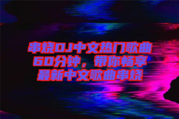 串燒DJ中文熱門歌曲60分鐘，帶你暢享最新中文歌曲串燒