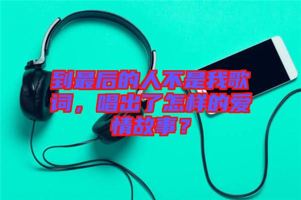 到最后的人不是我歌詞，唱出了怎樣的愛情故事？