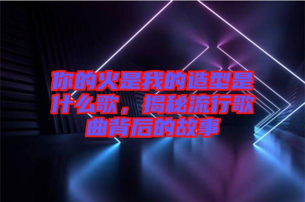 你的火是我的造型是什么歌，揭秘流行歌曲背后的故事