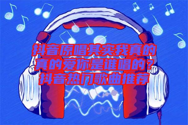 抖音原唱其實我真的真的愛你是誰唱的？抖音熱門歌曲推薦