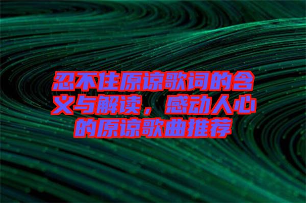 忍不住原諒歌詞的含義與解讀，感動人心的原諒歌曲推薦