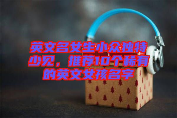 英文名女生小眾獨(dú)特少見，推薦10個(gè)稀有的英文女孩名字