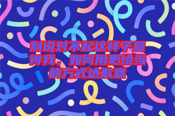 別說(shuō)對(duì)不起這樣子顯得我，如何用更恰當(dāng)?shù)姆绞竭_(dá)歉意