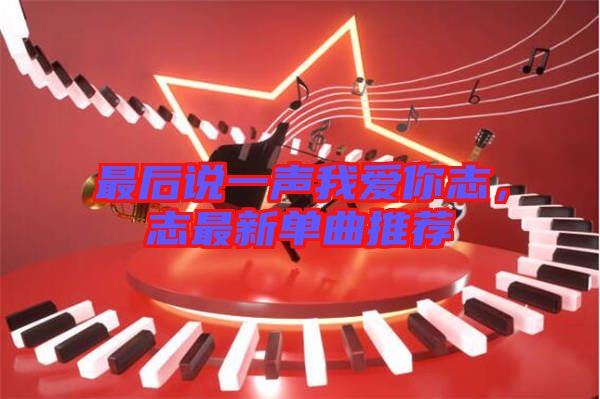 最后說一聲我愛你志，志最新單曲推薦