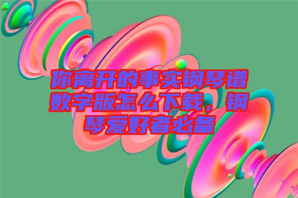 你離開的事實(shí)鋼琴譜數(shù)字版怎么下載，鋼琴愛好者必備