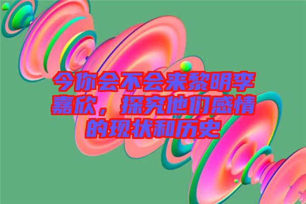 今你會不會來黎明李嘉欣，探究他們感情的現(xiàn)狀和歷史