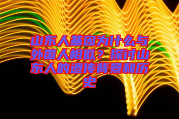 山東人基因為什么與外國人相似？探討山東人的遺傳背景和歷史