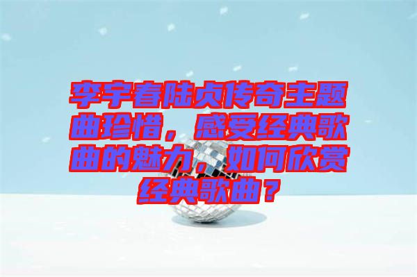 李宇春陸貞傳奇主題曲珍惜，感受經(jīng)典歌曲的魅力，如何欣賞經(jīng)典歌曲？