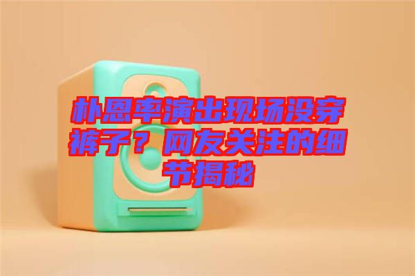 樸恩率演出現(xiàn)場沒穿褲子？網(wǎng)友關(guān)注的細(xì)節(jié)揭秘