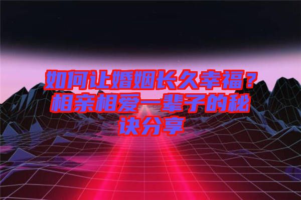 如何讓婚姻長久幸福？相親相愛一輩子的秘訣分享