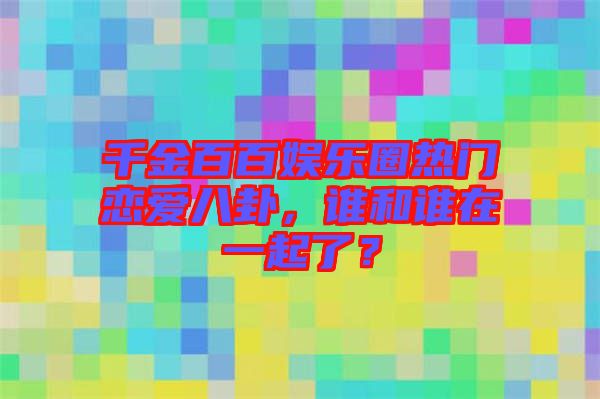 千金百百娛樂圈熱門戀愛八卦，誰和誰在一起了？