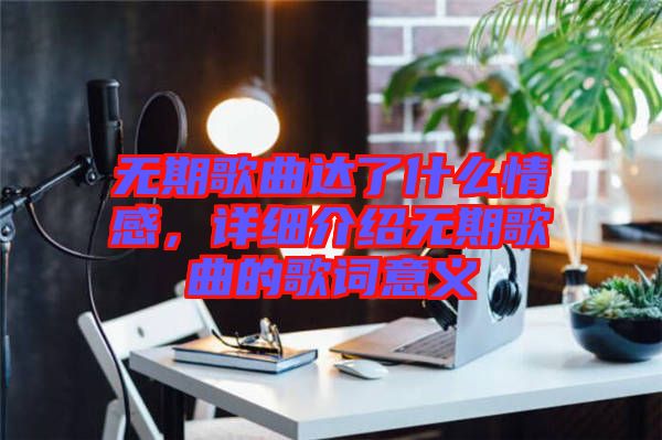 無期歌曲達了什么情感，詳細介紹無期歌曲的歌詞意義