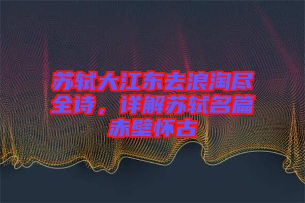 蘇軾大江東去浪淘盡全詩，詳解蘇軾名篇赤壁懷古