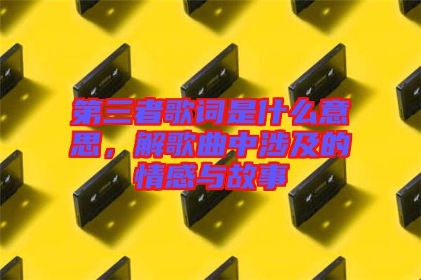 第三者歌詞是什么意思，解歌曲中涉及的情感與故事