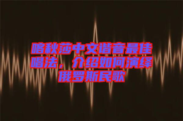 喀秋莎中文諧音最佳唱法，介紹如何演繹俄羅斯民歌